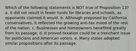 Which of the following statements is NOT true of Proposition 13? a. It did not result in fewer funds for libraries and schools, as opponents claimed it would. b. Although proposed by California conservatives, it reflected the growing anti-tax mood of the rest of the nation. c. Businesses and homeowners benefited greatly from its passage. d. It proved taxation could be a trenchant issue for politicians and American voters. e. Many states adopted similar propositions after its passage.