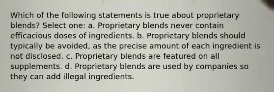 Which of the following statements is true about proprietary blends? Select one: a. Proprietary blends never contain efficacious doses of ingredients. b. Proprietary blends should typically be avoided, as the precise amount of each ingredient is not disclosed. c. Proprietary blends are featured on all supplements. d. Proprietary blends are used by companies so they can add illegal ingredients.