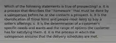 Which of the following statements is true of prospecting? a. It is a process that describes the ''homework'' that must be done by a salesperson before he or she contacts a prospect. b. It is the identification of those firms and people most likely to buy a seller's offerings. c. It is the determination of a customer's specific needs and wants and the range of options the customer has for satisfying them. d. It is the process in which the salesperson ensures that the delivery schedules are met.