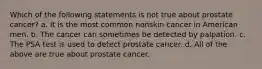 Which of the following statements is not true about prostate cancer? a. It is the most common nonskin cancer in American men. b. The cancer can sometimes be detected by palpation. c. The PSA test is used to detect prostate cancer. d. All of the above are true about prostate cancer.