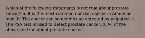 Which of the following statements is not true about prostate cancer? a. It is the most common nonskin cancer in American men. b. The cancer can sometimes be detected by palpation. c. The PSA test is used to detect prostate cancer. d. All of the above are true about prostate cancer.