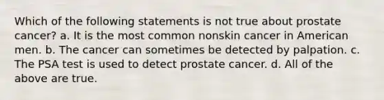 Which of the following statements is not true about prostate cancer? a. It is the most common nonskin cancer in American men. b. The cancer can sometimes be detected by palpation. c. The PSA test is used to detect prostate cancer. d. All of the above are true.