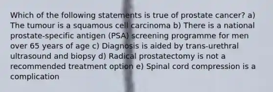 Which of the following statements is true of prostate cancer? a) The tumour is a squamous cell carcinoma b) There is a national prostate-specific antigen (PSA) screening programme for men over 65 years of age c) Diagnosis is aided by trans-urethral ultrasound and biopsy d) Radical prostatectomy is not a recommended treatment option e) Spinal cord compression is a complication