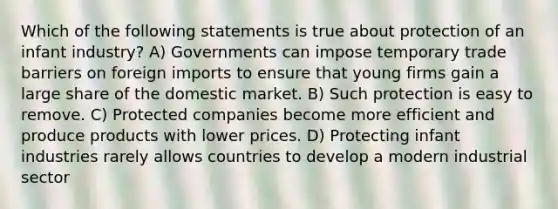 Which of the following statements is true about protection of an infant industry? A) Governments can impose temporary trade barriers on foreign imports to ensure that young firms gain a large share of the domestic market. B) Such protection is easy to remove. C) Protected companies become more efficient and produce products with lower prices. D) Protecting infant industries rarely allows countries to develop a modern industrial sector