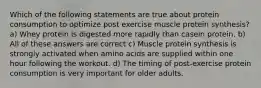 Which of the following statements are true about protein consumption to optimize post exercise muscle protein synthesis? a) Whey protein is digested more rapidly than casein protein. b) All of these answers are correct c) Muscle protein synthesis is strongly activated when amino acids are supplied within one hour following the workout. d) The timing of post-exercise protein consumption is very important for older adults.