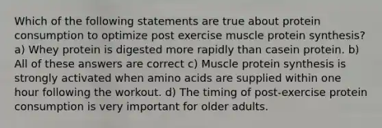 Which of the following statements are true about protein consumption to optimize post exercise muscle protein synthesis? a) Whey protein is digested more rapidly than casein protein. b) All of these answers are correct c) Muscle protein synthesis is strongly activated when amino acids are supplied within one hour following the workout. d) The timing of post-exercise protein consumption is very important for older adults.