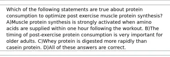 Which of the following statements are true about protein consumption to optimize post exercise muscle protein synthesis? A)Muscle protein synthesis is strongly activated when amino acids are supplied within one hour following the workout. B)The timing of post-exercise protein consumption is very important for older adults. C)Whey protein is digested more rapidly than casein protein. D)All of these answers are correct.