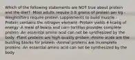 Which of the following statements are NOT true about protein and the diet? -Most adults require 0.8 grams of protein per kg -Weightlifters require protein supplements to build muscle -Protein contains the nitrogen element -Protein yields 4 kcal/g of energy -A meal of beans and corn tortillas provides complete protein -An essential amino acid can not be synthesized by the body -Plant proteins are high quality protein -Amino acids are the building blocks for protein -Animal proteins are incomplete proteins -An essential amino acid can not be synthesized by the body