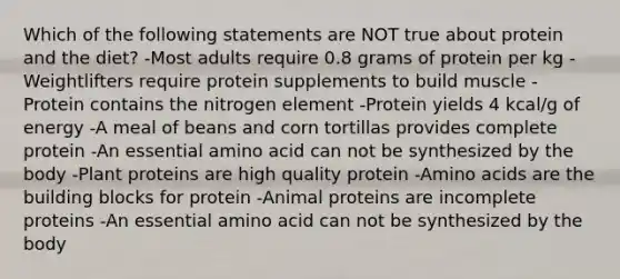 Which of the following statements are NOT true about protein and the diet? -Most adults require 0.8 grams of protein per kg -Weightlifters require protein supplements to build muscle -Protein contains the nitrogen element -Protein yields 4 kcal/g of energy -A meal of beans and corn tortillas provides complete protein -An essential amino acid can not be synthesized by the body -Plant proteins are high quality protein -Amino acids are the building blocks for protein -Animal proteins are incomplete proteins -An essential amino acid can not be synthesized by the body