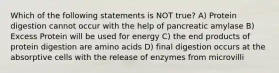 Which of the following statements is NOT true? A) Protein digestion cannot occur with the help of pancreatic amylase B) Excess Protein will be used for energy C) the end products of protein digestion are amino acids D) final digestion occurs at the absorptive cells with the release of enzymes from microvilli