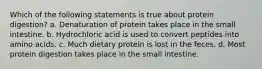 Which of the following statements is true about protein digestion? a. Denaturation of protein takes place in the small intestine. b. Hydrochloric acid is used to convert peptides into amino acids. c. Much dietary protein is lost in the feces. d. Most protein digestion takes place in the small intestine.