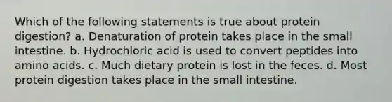 Which of the following statements is true about protein digestion? a. Denaturation of protein takes place in the small intestine. b. Hydrochloric acid is used to convert peptides into amino acids. c. Much dietary protein is lost in the feces. d. Most protein digestion takes place in the small intestine.