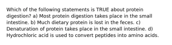 Which of the following statements is TRUE about protein digestion? a) Most protein digestion takes place in the small intestine. b) Much dietary protein is lost in the feces. c) Denaturation of protein takes place in the small intestine. d) Hydrochloric acid is used to convert peptides into amino acids.