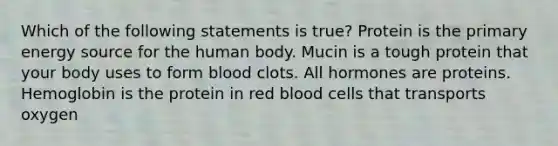 Which of the following statements is true? Protein is the primary energy source for the human body. Mucin is a tough protein that your body uses to form blood clots. All hormones are proteins. Hemoglobin is the protein in red blood cells that transports oxygen