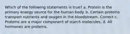 Which of the following statements is true? a. Protein is the primary energy source for the human body. b. Certain proteins transport nutrients and oxygen in the bloodstream. Correct c. Proteins are a major component of starch molecules. d. All hormones are proteins.