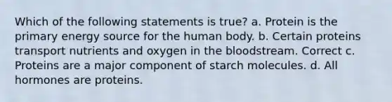 Which of the following statements is true? a. Protein is the primary energy source for the human body. b. Certain proteins transport nutrients and oxygen in <a href='https://www.questionai.com/knowledge/k7oXMfj7lk-the-blood' class='anchor-knowledge'>the blood</a>stream. Correct c. Proteins are a major component of starch molecules. d. All hormones are proteins.