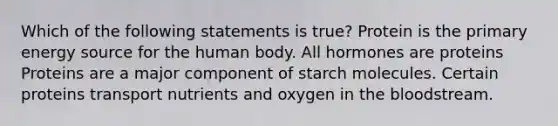 Which of the following statements is true? Protein is the primary energy source for the human body. All hormones are proteins Proteins are a major component of starch molecules. Certain proteins transport nutrients and oxygen in the bloodstream.