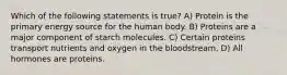 Which of the following statements is true? A) Protein is the primary energy source for the human body. B) Proteins are a major component of starch molecules. C) Certain proteins transport nutrients and oxygen in the bloodstream. D) All hormones are proteins.