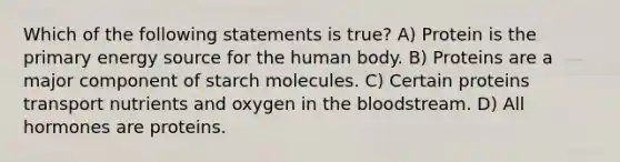 Which of the following statements is true? A) Protein is the primary energy source for the human body. B) Proteins are a major component of starch molecules. C) Certain proteins transport nutrients and oxygen in the bloodstream. D) All hormones are proteins.