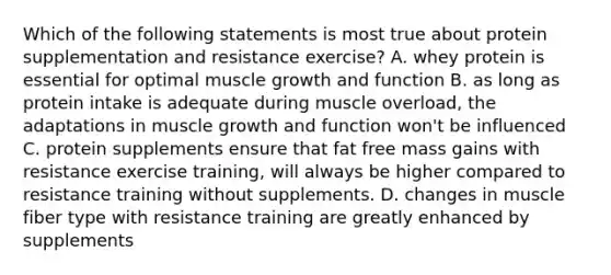 Which of the following statements is most true about protein supplementation and resistance exercise? A. whey protein is essential for optimal muscle growth and function B. as long as protein intake is adequate during muscle overload, the adaptations in muscle growth and function won't be influenced C. protein supplements ensure that fat free mass gains with resistance exercise training, will always be higher compared to resistance training without supplements. D. changes in muscle fiber type with resistance training are greatly enhanced by supplements