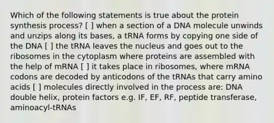 Which of the following statements is true about the protein synthesis process? [ ] when a section of a DNA molecule unwinds and unzips along its bases, a tRNA forms by copying one side of the DNA [ ] the tRNA leaves the nucleus and goes out to the ribosomes in the cytoplasm where proteins are assembled with the help of mRNA [ ] it takes place in ribosomes, where mRNA codons are decoded by anticodons of the tRNAs that carry amino acids [ ] molecules directly involved in the process are: DNA double helix, protein factors e.g. IF, EF, RF, peptide transferase, aminoacyl-tRNAs