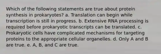 Which of the following statements are true about <a href='https://www.questionai.com/knowledge/kVyphSdCnD-protein-synthesis' class='anchor-knowledge'>protein synthesis</a> in prokaryotes? a. Translation can begin while transcription is still in progress. b. Extensive <a href='https://www.questionai.com/knowledge/kapY3KpASG-rna-processing' class='anchor-knowledge'>rna processing</a> is required before prokaryotic transcripts can be translated. c. <a href='https://www.questionai.com/knowledge/k1BuXhIsgo-prokaryotic-cells' class='anchor-knowledge'>prokaryotic cells</a> have complicated mechanisms for targeting proteins to the appropriate cellular organelles. d. Only A and B are true. e. A, B, and C are true.