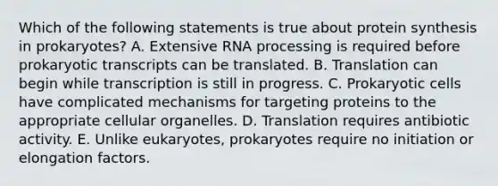 Which of the following statements is true about protein synthesis in prokaryotes? A. Extensive RNA processing is required before prokaryotic transcripts can be translated. B. Translation can begin while transcription is still in progress. C. Prokaryotic cells have complicated mechanisms for targeting proteins to the appropriate cellular organelles. D. Translation requires antibiotic activity. E. Unlike eukaryotes, prokaryotes require no initiation or elongation factors.