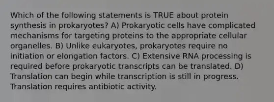 Which of the following statements is TRUE about protein synthesis in prokaryotes? A) Prokaryotic cells have complicated mechanisms for targeting proteins to the appropriate cellular organelles. B) Unlike eukaryotes, prokaryotes require no initiation or elongation factors. C) Extensive RNA processing is required before prokaryotic transcripts can be translated. D) Translation can begin while transcription is still in progress. Translation requires antibiotic activity.