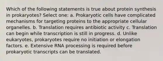 Which of the following statements is true about protein synthesis in prokaryotes? Select one: a. Prokaryotic cells have complicated mechanisms for targeting proteins to the appropriate cellular organelles. b. Translation requires antibiotic activity c. Translation can begin while transcription is still in progress. d. Unlike eukaryotes, prokaryotes require no initiation or elongation factors. e. Extensive RNA processing is required before prokaryotic transcripts can be translated.