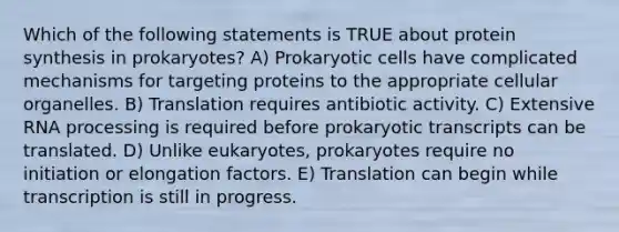 Which of the following statements is TRUE about protein synthesis in prokaryotes? A) Prokaryotic cells have complicated mechanisms for targeting proteins to the appropriate cellular organelles. B) Translation requires antibiotic activity. C) Extensive RNA processing is required before prokaryotic transcripts can be translated. D) Unlike eukaryotes, prokaryotes require no initiation or elongation factors. E) Translation can begin while transcription is still in progress.