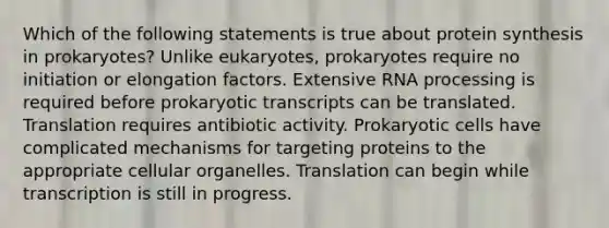 Which of the following statements is true about protein synthesis in prokaryotes? Unlike eukaryotes, prokaryotes require no initiation or elongation factors. Extensive RNA processing is required before prokaryotic transcripts can be translated. Translation requires antibiotic activity. Prokaryotic cells have complicated mechanisms for targeting proteins to the appropriate cellular organelles. Translation can begin while transcription is still in progress.