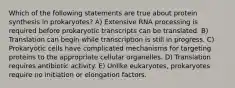 Which of the following statements are true about protein synthesis in prokaryotes? A) Extensive RNA processing is required before prokaryotic transcripts can be translated. B) Translation can begin while transcription is still in progress. C) Prokaryotic cells have complicated mechanisms for targeting proteins to the appropriate cellular organelles. D) Translation requires antibiotic activity. E) Unlike eukaryotes, prokaryotes require no initiation or elongation factors.