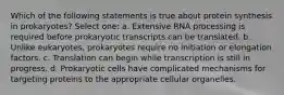 Which of the following statements is true about protein synthesis in prokaryotes? Select one: a. Extensive RNA processing is required before prokaryotic transcripts can be translated. b. Unlike eukaryotes, prokaryotes require no initiation or elongation factors. c. Translation can begin while transcription is still in progress. d. Prokaryotic cells have complicated mechanisms for targeting proteins to the appropriate cellular organelles.