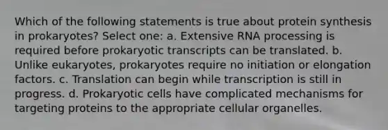 Which of the following statements is true about protein synthesis in prokaryotes? Select one: a. Extensive RNA processing is required before prokaryotic transcripts can be translated. b. Unlike eukaryotes, prokaryotes require no initiation or elongation factors. c. Translation can begin while transcription is still in progress. d. Prokaryotic cells have complicated mechanisms for targeting proteins to the appropriate cellular organelles.