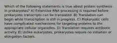 Which of the following statements is true about protein synthesis in prokaryotes? A) Extensive RNA processing is required before prokaryotic transcripts can be translated. B) Translation can begin while transcription is still in progress. C) Prokaryotic cells have complicated mechanisms for targeting proteins to the appropriate cellular organelles. D) Translation requires antibiotic activity. E) Unlike eukaryotes, prokaryotes require no initiation or elongation factors.