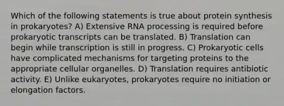 Which of the following statements is true about protein synthesis in prokaryotes? A) Extensive RNA processing is required before prokaryotic transcripts can be translated. B) Translation can begin while transcription is still in progress. C) Prokaryotic cells have complicated mechanisms for targeting proteins to the appropriate cellular organelles. D) Translation requires antibiotic activity. E) Unlike eukaryotes, prokaryotes require no initiation or elongation factors.