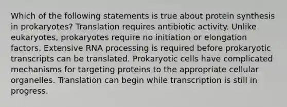 Which of the following statements is true about protein synthesis in prokaryotes? Translation requires antibiotic activity. Unlike eukaryotes, prokaryotes require no initiation or elongation factors. Extensive RNA processing is required before prokaryotic transcripts can be translated. Prokaryotic cells have complicated mechanisms for targeting proteins to the appropriate cellular organelles. Translation can begin while transcription is still in progress.