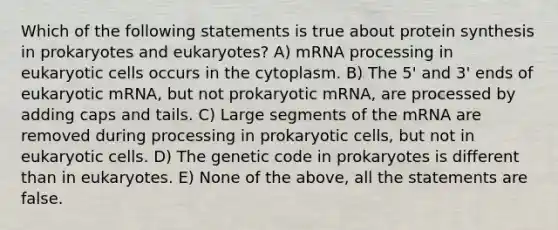 Which of the following statements is true about protein synthesis in prokaryotes and eukaryotes? A) m<a href='https://www.questionai.com/knowledge/kapY3KpASG-rna-processing' class='anchor-knowledge'>rna processing</a> in eukaryotic cells occurs in the cytoplasm. B) The 5' and 3' ends of eukaryotic mRNA, but not prokaryotic mRNA, are processed by adding caps and tails. C) Large segments of the mRNA are removed during processing in prokaryotic cells, but not in eukaryotic cells. D) The genetic code in prokaryotes is different than in eukaryotes. E) None of the above, all the statements are false.