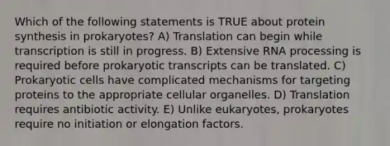 Which of the following statements is TRUE about protein synthesis in prokaryotes? A) Translation can begin while transcription is still in progress. B) Extensive <a href='https://www.questionai.com/knowledge/kapY3KpASG-rna-processing' class='anchor-knowledge'>rna processing</a> is required before prokaryotic transcripts can be translated. C) Prokaryotic cells have complicated mechanisms for targeting proteins to the appropriate cellular organelles. D) Translation requires antibiotic activity. E) Unlike eukaryotes, prokaryotes require no initiation or elongation factors.