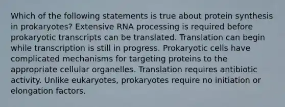 Which of the following statements is true about protein synthesis in prokaryotes? Extensive RNA processing is required before prokaryotic transcripts can be translated. Translation can begin while transcription is still in progress. Prokaryotic cells have complicated mechanisms for targeting proteins to the appropriate cellular organelles. Translation requires antibiotic activity. Unlike eukaryotes, prokaryotes require no initiation or elongation factors.