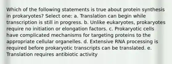 Which of the following statements is true about protein synthesis in prokaryotes? Select one: a. Translation can begin while transcription is still in progress. b. Unlike eukaryotes, prokaryotes require no initiation or elongation factors. c. Prokaryotic cells have complicated mechanisms for targeting proteins to the appropriate cellular organelles. d. Extensive RNA processing is required before prokaryotic transcripts can be translated. e. Translation requires antibiotic activity