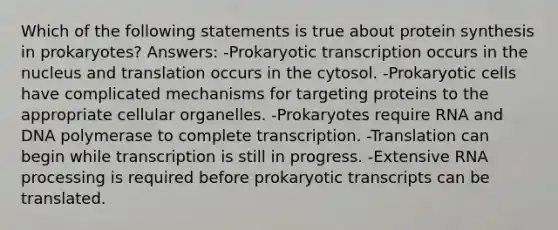 Which of the following statements is true about protein synthesis in prokaryotes? Answers: -Prokaryotic transcription occurs in the nucleus and translation occurs in the cytosol. -Prokaryotic cells have complicated mechanisms for targeting proteins to the appropriate cellular organelles. -Prokaryotes require RNA and DNA polymerase to complete transcription. -Translation can begin while transcription is still in progress. -Extensive RNA processing is required before prokaryotic transcripts can be translated.