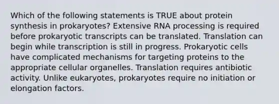 Which of the following statements is TRUE about protein synthesis in prokaryotes? Extensive RNA processing is required before prokaryotic transcripts can be translated. Translation can begin while transcription is still in progress. Prokaryotic cells have complicated mechanisms for targeting proteins to the appropriate cellular organelles. Translation requires antibiotic activity. Unlike eukaryotes, prokaryotes require no initiation or elongation factors.