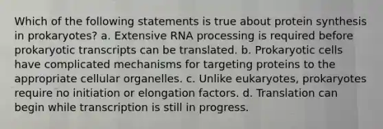 Which of the following statements is true about protein synthesis in prokaryotes? a. Extensive RNA processing is required before prokaryotic transcripts can be translated. b. Prokaryotic cells have complicated mechanisms for targeting proteins to the appropriate cellular organelles. c. Unlike eukaryotes, prokaryotes require no initiation or elongation factors. d. Translation can begin while transcription is still in progress.