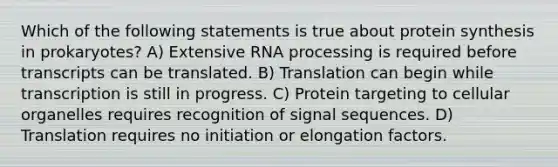 Which of the following statements is true about protein synthesis in prokaryotes? A) Extensive RNA processing is required before transcripts can be translated. B) Translation can begin while transcription is still in progress. C) Protein targeting to cellular organelles requires recognition of signal sequences. D) Translation requires no initiation or elongation factors.