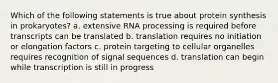 Which of the following statements is true about protein synthesis in prokaryotes? a. extensive RNA processing is required before transcripts can be translated b. translation requires no initiation or elongation factors c. protein targeting to cellular organelles requires recognition of signal sequences d. translation can begin while transcription is still in progress