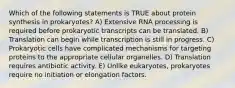 Which of the following statements is TRUE about protein synthesis in prokaryotes? A) Extensive RNA processing is required before prokaryotic transcripts can be translated. B) Translation can begin while transcription is still in progress. C) Prokaryotic cells have complicated mechanisms for targeting proteins to the appropriate cellular organelles. D) Translation requires antibiotic activity. E) Unlike eukaryotes, prokaryotes require no initiation or elongation factors.