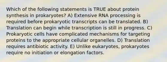 Which of the following statements is TRUE about <a href='https://www.questionai.com/knowledge/kVyphSdCnD-protein-synthesis' class='anchor-knowledge'>protein synthesis</a> in prokaryotes? A) Extensive <a href='https://www.questionai.com/knowledge/kapY3KpASG-rna-processing' class='anchor-knowledge'>rna processing</a> is required before prokaryotic transcripts can be translated. B) Translation can begin while transcription is still in progress. C) <a href='https://www.questionai.com/knowledge/k1BuXhIsgo-prokaryotic-cells' class='anchor-knowledge'>prokaryotic cells</a> have complicated mechanisms for targeting proteins to the appropriate cellular organelles. D) Translation requires antibiotic activity. E) Unlike eukaryotes, prokaryotes require no initiation or elongation factors.