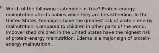 Which of the following statements is true? Protein-energy malnutrition affects babies while they are breastfeeding. In the United States, teenagers have the greatest risk of protein-energy malnutrition. Compared to children in other parts of the world, impoverished children in the United States have the highest risk of protein-energy malnutrition. Edema is a major sign of protein-energy malnutrition.