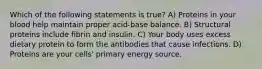 Which of the following statements is true? A) Proteins in your blood help maintain proper acid-base balance. B) Structural proteins include fibrin and insulin. C) Your body uses excess dietary protein to form the antibodies that cause infections. D) Proteins are your cells' primary energy source.